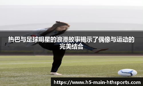 热巴与足球明星的浪漫故事揭示了偶像与运动的完美结合